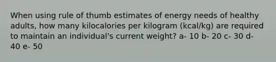 When using rule of thumb estimates of energy needs of healthy adults, how many kilocalories per kilogram (kcal/kg) are required to maintain an individual's current weight? a- 10 b- 20 c- 30 d- 40 e- 50