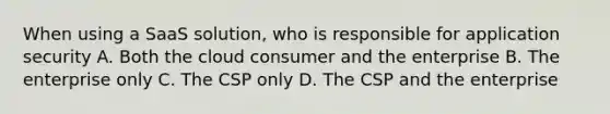 When using a SaaS solution, who is responsible for application security A. Both the cloud consumer and the enterprise B. The enterprise only C. The CSP only D. The CSP and the enterprise