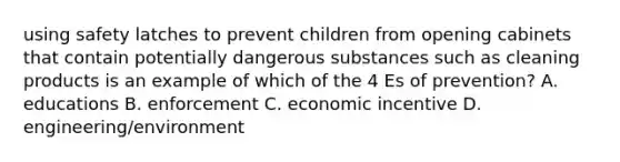 using safety latches to prevent children from opening cabinets that contain potentially dangerous substances such as cleaning products is an example of which of the 4 Es of prevention? A. educations B. enforcement C. economic incentive D. engineering/environment