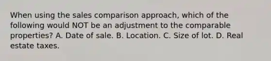 When using the sales comparison approach, which of the following would NOT be an adjustment to the comparable properties? A. Date of sale. B. Location. C. Size of lot. D. Real estate taxes.