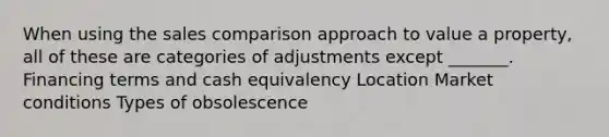 When using the sales comparison approach to value a property, all of these are categories of adjustments except _______. Financing terms and cash equivalency Location Market conditions Types of obsolescence