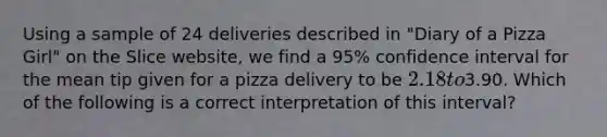 Using a sample of 24 deliveries described in "Diary of a Pizza Girl" on the Slice website, we find a 95% confidence interval for the mean tip given for a pizza delivery to be 2.18 to3.90. Which of the following is a correct interpretation of this interval?