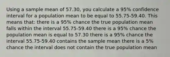 Using a sample mean of 57.30, you calculate a 95% confidence interval for a population mean to be equal to 55.75-59.40. This means that: there is a 95% chance the true population mean falls within the interval 55.75-59.40 there is a 95% chance the population mean is equal to 57.30 there is a 95% chance the interval 55.75-59.40 contains the sample mean there is a 5% chance the interval does not contain the true population mean