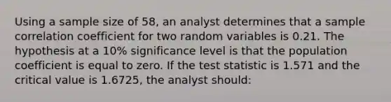 Using a sample size of 58, an analyst determines that a sample correlation coefficient for two random variables is 0.21. The hypothesis at a 10% significance level is that the population coefficient is equal to zero. If the test statistic is 1.571 and the critical value is 1.6725, the analyst should: