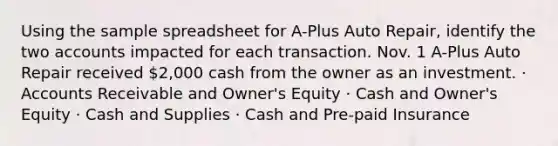 Using the sample spreadsheet for A-Plus Auto Repair, identify the two accounts impacted for each transaction. Nov. 1 A-Plus Auto Repair received 2,000 cash from the owner as an investment. · Accounts Receivable and Owner's Equity · Cash and Owner's Equity · Cash and Supplies · Cash and Pre-paid Insurance