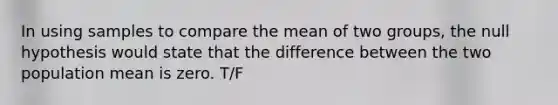 In using samples to compare the mean of two groups, the null hypothesis would state that the difference between the two population mean is zero. T/F