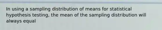 In using a sampling distribution of means for statistical hypothesis testing, the mean of the sampling distribution will always equal