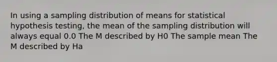 In using a sampling distribution of means for statistical hypothesis testing, the mean of the sampling distribution will always equal 0.0 The M described by H0 The sample mean The M described by Ha