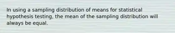 In using a sampling distribution of means for statistical hypothesis testing, the mean of the sampling distribution will always be equal.