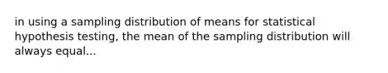 in using a sampling distribution of means for statistical hypothesis testing, the mean of the sampling distribution will always equal...