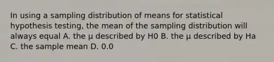 In using a sampling distribution of means for statistical hypothesis testing, the mean of the sampling distribution will always equal A. the µ described by H0 B. the µ described by Ha C. the sample mean D. 0.0