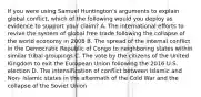 If you were using Samuel Huntington's arguments to explain global conflict, which of the following would you deploy as evidence to support your claim? A. The international efforts to revive the system of global free trade following the collapse of the world economy in 2008 B. The spread of the internal conflict in the Democratic Republic of Congo to neighboring states within similar tribal groupings C. The vote by the citizens of the United Kingdom to exit the European Union following the 2016 U.S. election D. The intensification of conflict between Islamic and Non- Islamic states in the aftermath of the Cold War and the collapse of the Soviet Union