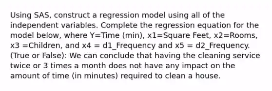 Using SAS, construct a regression model using all of the independent variables. Complete the regression equation for the model below, where Y=Time (min), x1=Square Feet, x2=Rooms, x3 =Children, and x4 = d1_Frequency and x5 = d2_Frequency. (True or False): We can conclude that having the cleaning service twice or 3 times a month does not have any impact on the amount of time​ (in minutes) required to clean a house.