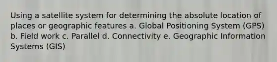 Using a satellite system for determining the absolute location of places or geographic features a. Global Positioning System (GPS) b. Field work c. Parallel d. Connectivity e. Geographic Information Systems (GIS)