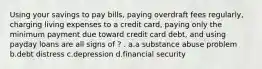 Using your savings to pay bills, paying overdraft fees regularly, charging living expenses to a credit card, paying only the minimum payment due toward credit card debt, and using payday loans are all signs of ? . a.a substance abuse problem b.debt distress c.depression d.financial security