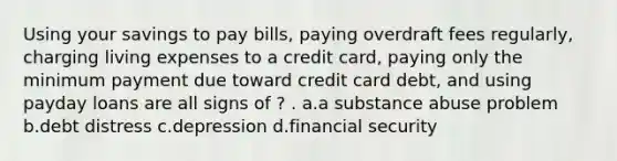 Using your savings to pay bills, paying overdraft fees regularly, charging living expenses to a credit card, paying only the minimum payment due toward credit card debt, and using payday loans are all signs of ? . a.a substance abuse problem b.debt distress c.depression d.financial security