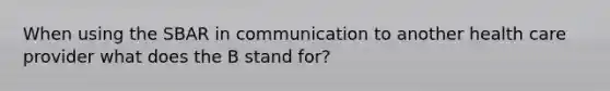 When using the SBAR in communication to another health care provider what does the B stand for?