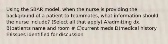 Using the SBAR model, when the nurse is providing the background of a patient to teammates, what information should the nurse include? (Select all that apply) A)admitting dx. B)patients name and room # C)current meds D)medical history E)issues identified for discussion