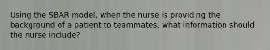 Using the SBAR model, when the nurse is providing the background of a patient to teammates, what information should the nurse include?