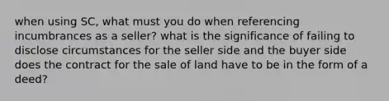 when using SC, what must you do when referencing incumbrances as a seller? what is the significance of failing to disclose circumstances for the seller side and the buyer side does the contract for the sale of land have to be in the form of a deed?