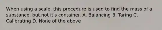 When using a scale, this procedure is used to find the mass of a substance, but not it's container. A. Balancing B. Taring C. Calibrating D. None of the above