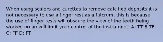 When using scalers and curettes to remove calcified deposits it is not necessary to use a finger rest as a fulcrum. this is because the use of finger rests will obscure the view of the teeth being worked on an will limit your control of the instrument. A; TT B:TF C; FF D: FT