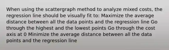 When using the scattergraph method to analyze mixed costs, the regression line should be visually fit to: Maximize the average distance between all the data points and the regression line Go through the highest and the lowest points Go through the cost axis at 0 Minimize the average distance between all the data points and the regression line