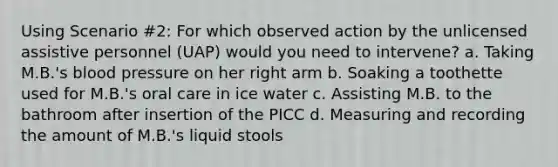 Using Scenario #2: For which observed action by the unlicensed assistive personnel (UAP) would you need to intervene? a. Taking M.B.'s <a href='https://www.questionai.com/knowledge/kD0HacyPBr-blood-pressure' class='anchor-knowledge'>blood pressure</a> on her right arm b. Soaking a toothette used for M.B.'s oral care in ice water c. Assisting M.B. to the bathroom after insertion of the PICC d. Measuring and recording the amount of M.B.'s liquid stools