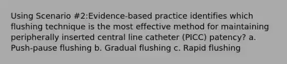 Using Scenario #2:Evidence-based practice identifies which flushing technique is the most effective method for maintaining peripherally inserted central line catheter (PICC) patency? a. Push-pause flushing b. Gradual flushing c. Rapid flushing