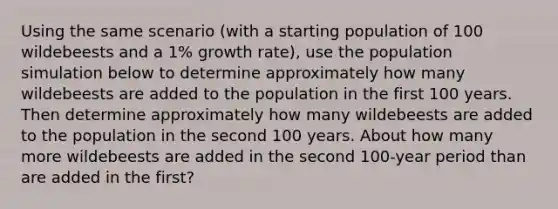 Using the same scenario (with a starting population of 100 wildebeests and a 1% growth rate), use the population simulation below to determine approximately how many wildebeests are added to the population in the first 100 years. Then determine approximately how many wildebeests are added to the population in the second 100 years. About how many more wildebeests are added in the second 100-year period than are added in the first?