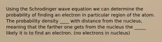 Using the Schrodinger wave equation we can determine the probability of finding an electron in particular region of the atom. The probability density ____ with distance from the nucleus, meaning that the farther one gets from the nucleus the _____ likely it is to find an electron. (no electrons in nucleus)