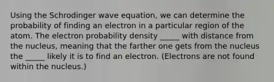 Using the Schrodinger wave equation, we can determine the probability of finding an electron in a particular region of the atom. The electron probability density _____ with distance from the nucleus, meaning that the farther one gets from the nucleus the _____ likely it is to find an electron. (Electrons are not found within the nucleus.)