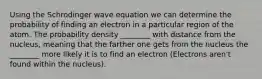 Using the Schrodinger wave equation we can determine the probability of finding an electron in a particular region of the atom. The probability density ________ with distance from the nucleus, meaning that the farther one gets from the nucleus the ________ more likely it is to find an electron (Electrons aren't found within the nucleus).