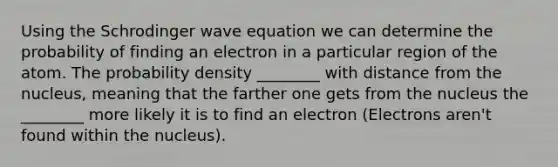 Using the Schrodinger wave equation we can determine the probability of finding an electron in a particular region of the atom. The probability density ________ with distance from the nucleus, meaning that the farther one gets from the nucleus the ________ more likely it is to find an electron (Electrons aren't found within the nucleus).