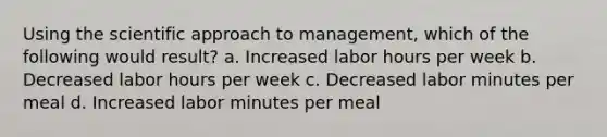 Using the scientific approach to management, which of the following would result? a. Increased labor hours per week b. Decreased labor hours per week c. Decreased labor minutes per meal d. Increased labor minutes per meal