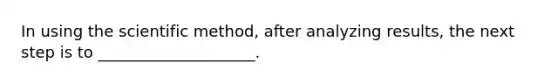 ​In using the scientific method, after analyzing results, the next step is to ____________________.