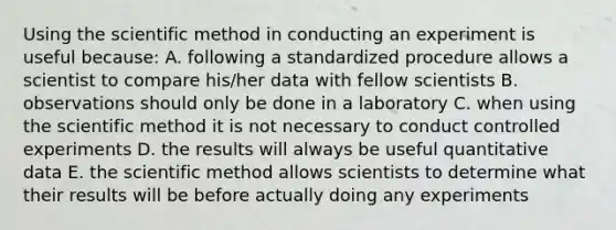 Using the scientific method in conducting an experiment is useful because: A. following a standardized procedure allows a scientist to compare his/her data with fellow scientists B. observations should only be done in a laboratory C. when using the scientific method it is not necessary to conduct controlled experiments D. the results will always be useful quantitative data E. the scientific method allows scientists to determine what their results will be before actually doing any experiments