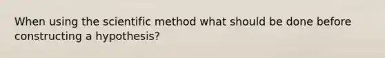 When using the scientific method what should be done before constructing a hypothesis?