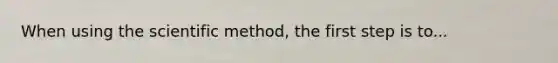 When using the scientific method, the first step is to...