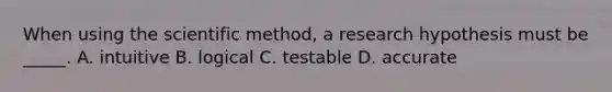 When using the scientific method, a research hypothesis must be _____. A. intuitive B. logical C. testable D. accurate