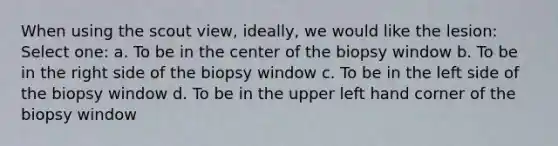 When using the scout view, ideally, we would like the lesion: Select one: a. To be in the center of the biopsy window b. To be in the right side of the biopsy window c. To be in the left side of the biopsy window d. To be in the upper left hand corner of the biopsy window