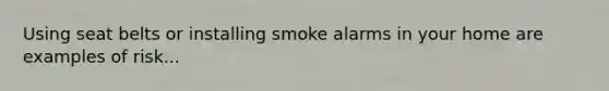 Using seat belts or installing smoke alarms in your home are examples of risk...