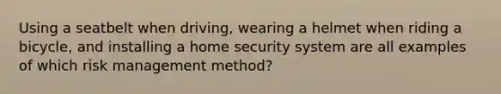 Using a seatbelt when driving, wearing a helmet when riding a bicycle, and installing a home security system are all examples of which risk management method?