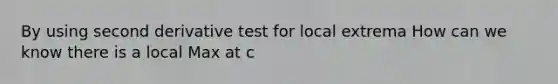 By using <a href='https://www.questionai.com/knowledge/kUOMzjPyPT-second-derivative-test-for-local-extrema' class='anchor-knowledge'>second derivative test for local extrema</a> How can we know there is a local Max at c