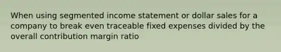 When using segmented income statement or dollar sales for a company to break even traceable fixed expenses divided by the overall contribution margin ratio