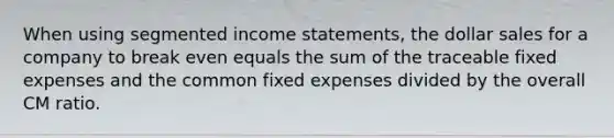 When using segmented income statements, the dollar sales for a company to break even equals the sum of the traceable fixed expenses and the common fixed expenses divided by the overall CM ratio.