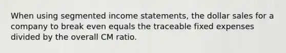 When using segmented income statements, the dollar sales for a company to break even equals the traceable fixed expenses divided by the overall CM ratio.