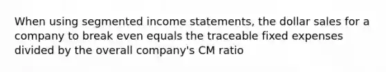 When using segmented income statements, the dollar sales for a company to break even equals the traceable fixed expenses divided by the overall company's CM ratio