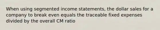 When using segmented <a href='https://www.questionai.com/knowledge/kCPMsnOwdm-income-statement' class='anchor-knowledge'>income statement</a>s, the dollar sales for a company to break even equals the traceable fixed expenses divided by the overall CM ratio