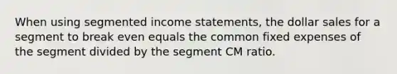 When using segmented income statements, the dollar sales for a segment to break even equals the common fixed expenses of the segment divided by the segment CM ratio.